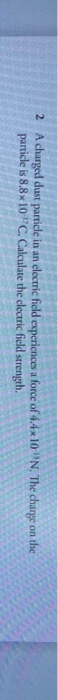 2 A charged dust particle in an electric field experiences a force of 44x10 N. The charge on the particle is 8.8x10-C. Calcu