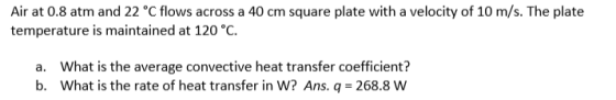 Air at 0.8 atm and 22 °C flows across a 40 cm square plate with a velocity of 10 m/s. The plate temperature is maintained at 120 °C. What is the average convective heat transfer coefficient? what is the rate of heat transfer in W? Ans. q = 268.8 W a. b.