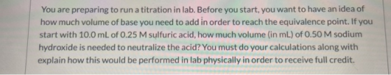You are preparing to run a titration in lab. Before you start, you want to have an idea of how much volume of base you need t