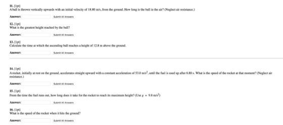 A baill is thrown vertically upwards with an initial velocity of 18.80ms, from the ground. How long is the ball in the air? (Neglect air resistance) Answert 12.[pt] What is the greatest height reached by the ball Answer: 13.(1ptl Cakulate the time at which the ascending ball reaches a height of 12.8 m above the ground Answer: Arswers Anwers 14.(tpt A rocket,initially at rest on the ground, accelerates straight upward with a constant acceleration of $3.0 m2, unil the fuel is used up after 680s.What is the speed of the recket at that momen (Neglest air resistance Answert 15.11pt hom the time the uel runs out, how long does it take for the rocket to reach its maximum height? (Use 8-98 m Answer: 6.Ipt What is the speed of the rocket when iat hits the ground? Answer and Al Arwer