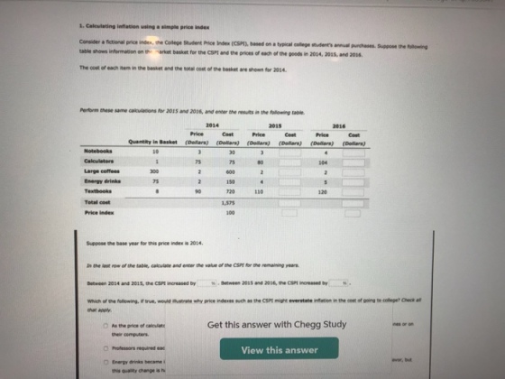 1. Calculating inflation using a simple price index Consider a fictional price inde, the College Student Price Index (CSP), based on a typical college students annual puschases table shows information on th market basket for the CSPt and the prices of each of the goods in 2014, 2015, and 2016 Suppose the folloning The cost of each item in the basket and the total cost of the basket ane shown for 2014 Penform tnese same calculations for 2015 and 2016, and enter the results in the following table 2014 2015 2016 Price Cost Price Cost Price Cost Quantity in Basket (Dollars) (Dolars) (Dollars) (Dollars) (Dellars) (Dallara) 75 75 600 150 720 1,575 100 Large coffees Energy drinks 300 75 10 120 Total cost Price index Suppose the base year for this price index is 2014 In the lest row of the table, calcuiate and enter the value of the CSPt for the remaining years Between 2014 and 201s, the CSM increased by %-5tween 2015 and 2016, the CSP! ¡°eased by antrate why price ndenes such as th, csn mam overstate enesen in the oost or going to colege, owker ythich ofth·fullowry, that apply. trve, wo O As the price of calculat Get this answer with Chegg Study their computers. Professors nequired eac View this answer avor, but O Energy drinks becane this quality change is h