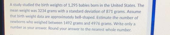A study studied the birth weights of 1,295 babies born in the United States. The mean weight was 3234 grams with a standard deviation of 871 grams. Assume that birth weight data are approximately bell-shaped. Estimate the number of newborns who weighed between 1492 grams and 4976 grams. Write only a number as your answer. Round your answer to the nearest whole number