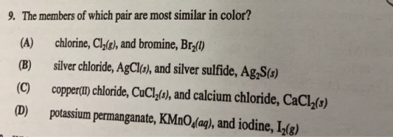 9. The members of which pair are most similar in color? (A) chlorine, Clhig), and bromine, Brz(0) (B) silver chloride, AgClo, and silver sulfide, Ag,S(s) (C) coppern chloride, CuCl(o), and calcium chloride, CaCl2(s) (D) potassium permanganate, KMnO,lag), and iodine, L2is)