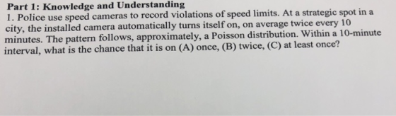Part 1: Knowledge and Understanding 1. Police use speed cameras to record violations of speed limits. At a strategic spot in a city, the installed camera automatically turns itself on, on average twice every 1 minutes. The pattern follow interval, what is the chance that it is on (A) once, (B) twice, (C) at least once? s, approximately, a Poisson distribution. Within a 10-minute