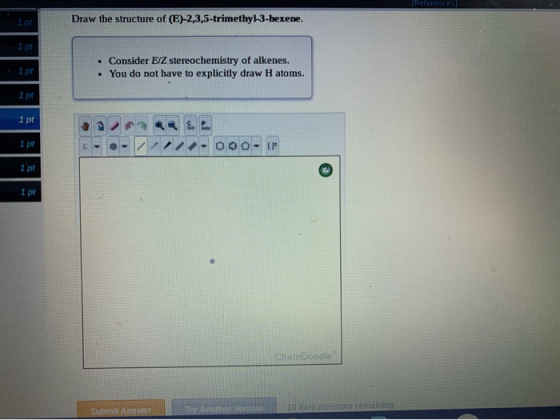 ipt Draw the structure of (E)-2,3,5-trimethyl-3-hexene. 1 pt 1pt . Consider E/Z stereochemistry of alkenes. • You do not have