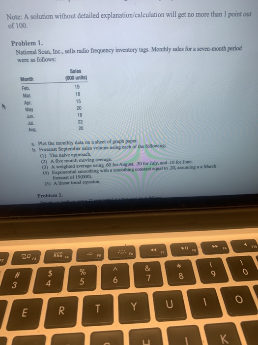 Note: A solution without detailed explanation/calculation will get no more than 1 point out of 100. Problem 1. National Scan, Inc., sells radio frequency inventory tags. Monthly sales for a seven-month period were as follows: Sales (000 units) Month 18 15 20 18 20 a. Plot the monthly data on a sheet of graph paper b. Forecast September sales volume using each of the following: (1) The naive approach. (2) A five month moving average. (3) A weighted average using .60 for August, .30 for July, and.10 for June. (4) Exponential smoothing with a smoothing constant equal to 20, assuming a a March forecast of 19(000). A linear trend equation. (5) Problem 2. 20 O F3 5 6 3
