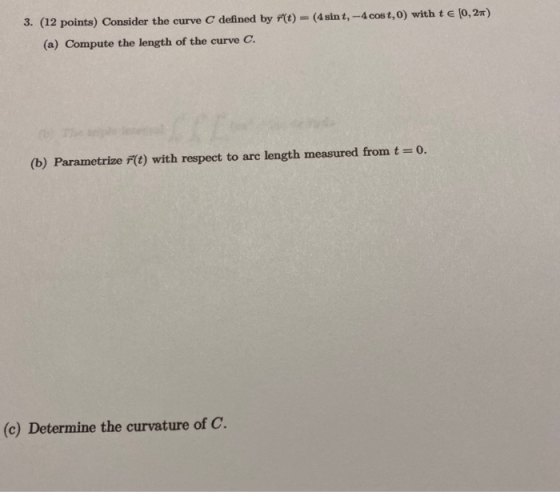 3. (12 points) Consider the curve C defined by r(t) = (4 sint, -4 cost,0) with t € (0,2) (a) Compute the length of the curve