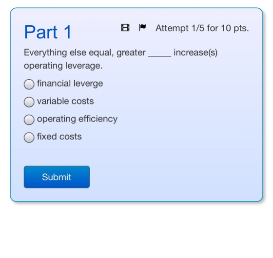 Part 1 B Attempt 1/5 for 10 pts. Everything else equal, greater__increase(s) operating leverage. O financial leverge O variab