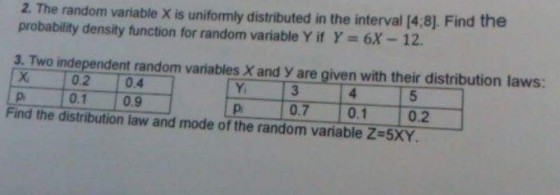 2. The random variable X is uniformly distributed in the interval [4,8). Find the probability density function for random variable Y if Y 6X 12 3. Two independent random variables X and y are given with their distribution laws: 0.2 0.4 0.1 0.9 0.7 0.1 p. Find the distribution law and mode of the random variable Z-5XY 0.2