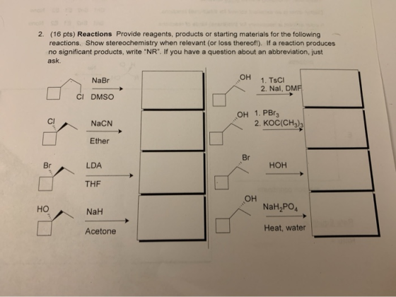 2. (16 pts) Reactions Provide reagents, products or starting materials for the following reactions. Show stereochemistry when
