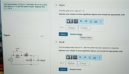 The circut shown in (Figure 1) has been set up for a long tme prior tot-0 with the swnch dosed. Suppose tha ▼ Part A Find the value of tc prior toto Express your answer to three significant figures and include the appropriate units cValue Submt Figure 1e1 Part B Find the steady state vakue of e ater the switch has bean opened for a long time Express your answor to three significant figures and include the appropriate units t=0 1 H 20Ω 40Ω 1と木100μF Value Units Submit