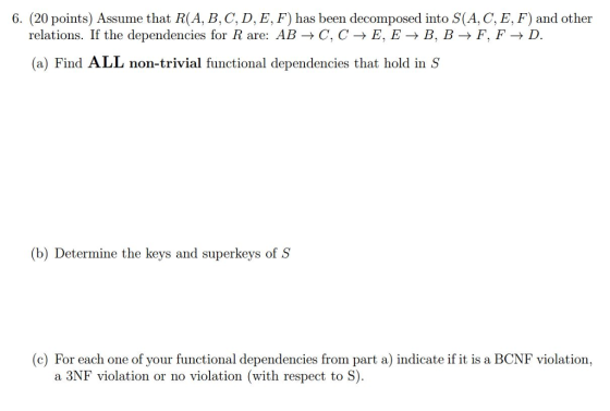6. (20 points) Assume that R(A, B, C, D, E, F) has been decomposed into S(A, C, E, F) and other relations. If the dependencies for R are: AB C, C E, E B. B F, F D. (a) Find ALL non-trivial functional dependencies that hold in S (b) Determine the keys and superkeys of S (c) For each one of your functional dependencies from part a) indicate if it is a BCNF violation, a 3NF violation or no violation (with respect to S)
