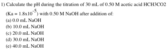 1) Calculate the pH during the titration of 30 mL of 0.50 M acetic acid HCH3CO2 (Ka = 1.8x10-5) with 0.50 M NaOH after additi