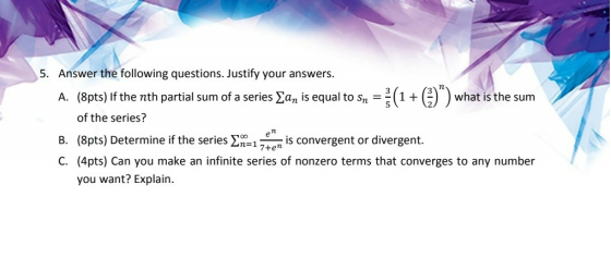 5. Answer the following questions. Justify your answers. A. (8pts) If the nth partial sum of a series an is equal to sn = (1+