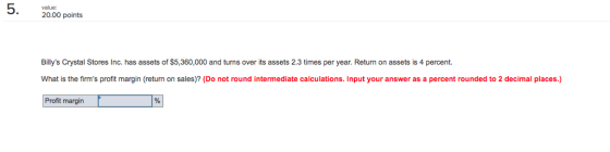 value: 20.00 points Billys Crystal Stores Inc. has assets of $5,360,000 and turns over its assets 2.3 times per year. Return on assets is 4 percent. What is the firms profit margin (return on sales)? (Do not round intermediate calculations. Input your answer as a percent rounded to 2 decimal places.) Profit margin