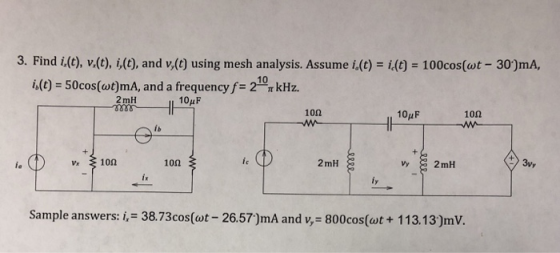 3. Find i(C), v.(t), i(0), and v,(c) using mesh analysis. Assume i.(c) i 100cos(ot- 30)mA, h(t)-50cos(at)mA, and a frequencyf-210π kHz. 2mH 10uF 10Ω 10pF 10Ω is v 10n ic 2mH 3vy Sample answers: i, 38.73cos(ot- 26.57)mA and v, 800cos(ot+ 113.13)mV
