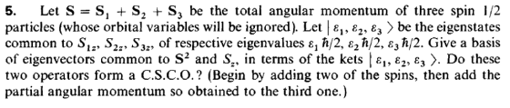 5. Let S-S, + S2 + S, be the total angular momentum of three spin 1/2 particles (whose orbital variables will be ignored). Let | ε1, ε2, ε, be the eigenstates common to Sla, S2t, ș3s, of respective eigenvalues 1 h/2, e2 h/2, E3ћ/2. Give a basis of eigenvectors common to S2 and S., in terms of the kets Ιει, ε2,E3 Do these two operators form a C.S.C.O.? (Begin by adding two of the spins, then add the partial angular momentum so obtained to the third one.)
