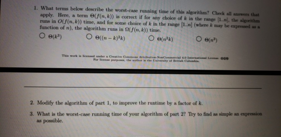 1. What terms below describe the worst-case running time of this algorithm? Check all answers that apply. Here, a term e(f (n, k)) is correct if for any choice of k in the range [1.n], the algorithm runs in O(f(n, k)) time, and for some choice of k in the range [1..n] (where k may be expressed as a function of n), the algorithm runs in Ω(f(n, k)) time. This work is licensed under a Creative Commons Attribution- NonCommercial 4.0 International License. eos For license purposes, the author is the University of British Columbia. 2. Modify the algorithm of part 1, to improve the runtime by a factor of k. 3. What is the worst-case running time of your algorithm of part 2? Try to find as simple an expression as possible.