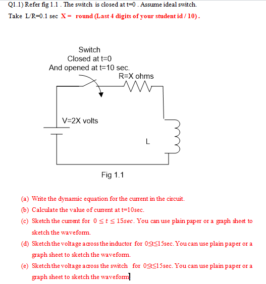 Q1.1) Refer fig 1.1. The switch is closed at t-0. Assume ideal switch. Take LR-0.1 sec X- round Last 4 digits of your student id/10 Switch Closed at t 0 And opened at t-10 sec. R=X ohms V-2X volts Fig 1.1 (a) Write the dynamic equation for the current in the circuit. (b) Calculate the value of current att-10sec (c) Sketch the curent for 0 t15sec. You can use plain paper or a graph sheet to sketch the wavefom. (d) Sketch the voltage across the inductor for 0Sts15sec. You can use plain paper or a graph sheet to sketch the wavefom. (e) Sketch the voltage across the switch for 0Sts15sec. You can use plain paper or a graph sheet to sketch the wavefom