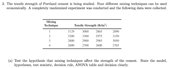 3. The tensile strength of Portland cement is being studied. Four different mixing techniques can be used economically. A completely randomized experiment was conducted and the following data were collected Mixing Technique Tensile Strength (lb/in2) 3129 3200 2800 2600 3000 2865 3300 2975 2900 2985 2700 2600 2890 3150 3050 2765 (a) Test the hypothesis that mixing techniques affect the strength of the cement. State the model, hypotheses, test statistic, decision rule, ANOVA table and decision clearly.