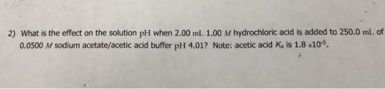 2) What is the effect on the solution pH when 2.00 mL 1.00 M hydrochloric acid is added to 250.0 mL of 0.0500 M sodium acetate/acetic acid buffer pH 4.01? Note: acetic acid K, is 1.8 x105.