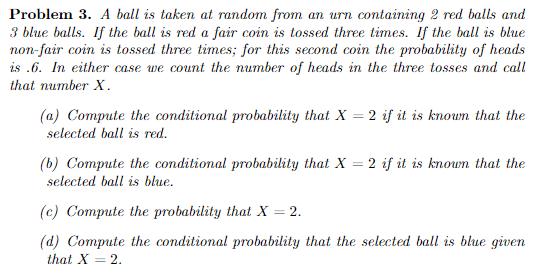 Problem 3. A ball is taken at random from an urn containing 2 red balls and 3 blue balls. If the ball is red a fair coin is tossed three times. If the ball is blue non-fair coin is tossed three times; for this second coin the probability of heads is .6. In either case we count the number of heads in the three tosses and call that number X (a) Compute the conditional probability that X-2 if it is knoun that the selected ball is red b) Compute the conditional probability that X-2 if it is knoun that the selected ball is blue (c) Compute the probability that X-2. (d) Compute the conditional probability that the selected ball is blue given that X2