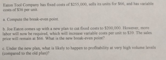 Eaton Tool Company has fixed costs of $255,000, sells its units for $66, and has variable costs of $36 per unit. a. Compute the break-even point. b. Joe Eaton comes up with a new plan to cut fixed costs to $200,000. However, more labor will now be required, which will increase variable costs per unit to $39. The sales price will remain at $66. What is the new break-even point? c. Under the new plan, what is likely to happen to profitability at very high volume levels (compared to the old plan)?