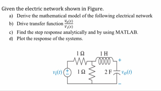 Given the electric network shown in Figure. a) Derive the mathematical model of the following electrical network b) Drive transfer function os) c) Find the step response analytically and by using MATLAB. d) Plot the response of the systems. Vi(s) 1 92 1 H