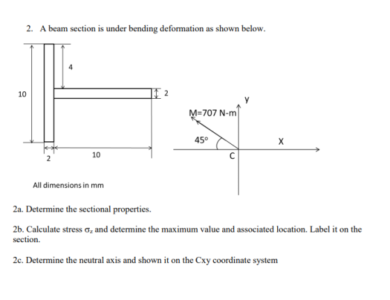 2. A beam section is under bending deformation as shown below. 4 10 M-707 N-m 45° 10 All dimensions in mm 2a. Determine the sectional properties, 2b. Calculate stress ơz and determine the maximum value and associated location. Label it on the section. 2c. Determine the neutral axis and shown it on the Cxy coordinate system
