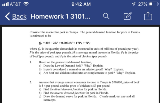 AT&T 9:42 AM 1 27% 0, 〈 Back Homework 1 3101... Q Consider the market for pork in Tampa. The general demand function for pork in Florida is estimated to be Qu-205- 20P 0.0003M 17Ps +7P where Qu is the quantity demanded (as measured in units of millions of pounds per year), P is the price of pork (per pound), M is average annual income in Florida, Ps is the price of beef (per pound), and Pc is the price of chicken (per pound) Based on the generalized demand function, a) Does the Law of Demand hold? Why? Explain. b) Is pork considered a normal or an inferior good? Why? Explain. c) Are beef and chicken substitutes or complements to pork? Why? Explain. 2. Assume that average annual consumer income in Tampa is $50,000, price of beef is $ 4 per pound, and the price of chicken is $3 per pound a) Find the direct demand function for pork in Florida. b) Find the inverse demand function for pork in Florida. c) Draw the demand curve for pork in Florida. Clearly mark out any and all intercepts