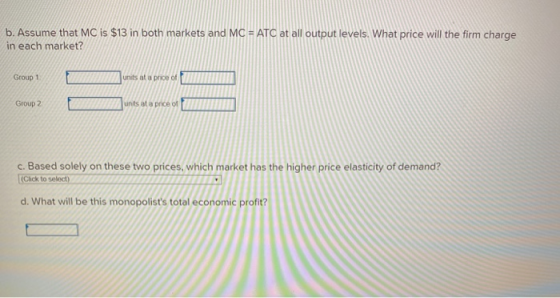 b. Assume that MC is $13 in both markets and MC = ATC at all output levels. What price will the firm charge in each market? G