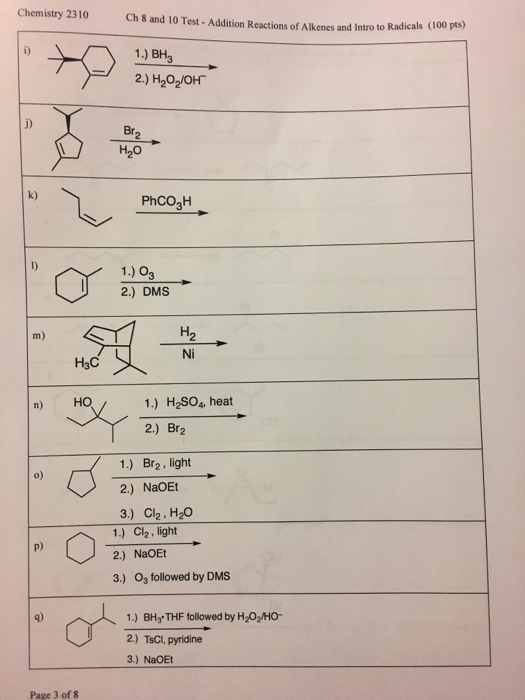 Chemistry 2310 Ch 8 and 10 Test-Addition Reactions of Alkenes and Intro to Radicals 1.) BH3 Br. k) PhCO3H 1.) O 2.) DMS Ni H3C n) HO 1.) H2SO4 heat 2.) Br2 1.) Br2, light 2.) NaOEt 3.) Ch. H2O o) 1.) Cl2, light 2.) NaOEt 3.) Os followed by DMS p) 1.) BH3 THF followed by H202/HO 2.) TsCl, pyridine 3.) NaOEt Page 3 of 8