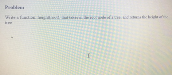 Problem Write a function, height(root), that takes in the root node of a tree, and returns the height of the tree