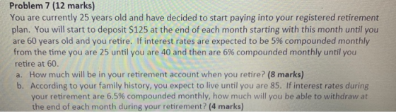 Problem 7 (12 marks) You are currently 25 years old and have decided to start paying into your registered retirement plan. Yo