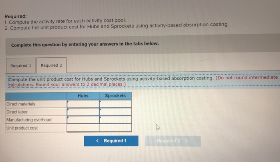 Required: 1. Compute the activity rate for each activity cost pool. 2. Compute the unit product cost for Hubs and Sprockets u