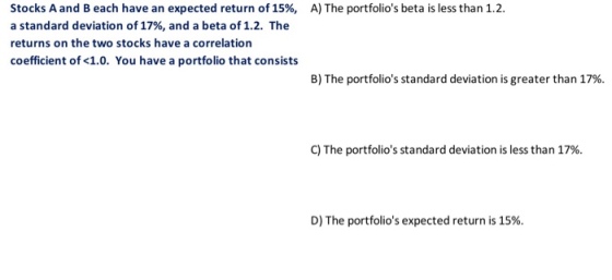 Stocks A and B each have an expected return of 15%, a standard deviation of 17%, and a beta of 1.2. The returns on the two stocks have a correlation coefficient of <1.0. You have a portfolio that consists A) The portfolios beta is less than 12. B) The portfolios standard deviation is greater than 17%. C) The portfolios standard deviation is less than 17%. D) The portfolios expected return is 15%.