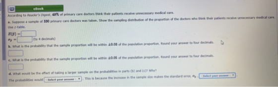 eBook According to Readers Digest, 49% of primary care doctors think their patients receive unnecessary medical care. a. Suppose a sample of 330 primary care doctors was taken. Use z-table. Show the sampling distribution of the proportion of the doctors who think their patients receive unnecessary medical care. ơi-| J(to 4 decimals) t is the probability that the sample proportion will be within t0.08 of the population proportion. Round your answer to four declmals. c. What is the probability that the sample proportion will be within s0.06 of the population pr opertion. Round your answer to four decimals d. What would be the effect of taking a larger sample on the probabilities in parts (b) and (c)? Why? しSelect your answer .. This is because the increase in the sample size makes the standard er ror, op Select your answr