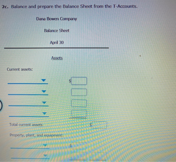 2c. Balance and prepare the Balance Sheet from the T-Accounts. Dana Bowen Company Balance Sheet April 30 Assets Current asset
