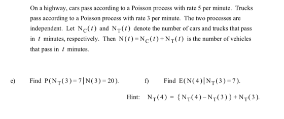 On a highway, cars pass according to a Poisson process with rate 5 per minute. Trucks pass according to a Poisson process with rate 3 per minute. The two processes are independent. Let Nc(t) and NT(t) denote the number of cars and trucks that pass in t minutes, respectively. Then N(1)=NC(1)+NT(1) is the number of vehicles that pass in minutes. Find P(NT(3)-71N(3)-20)· f) Find E(N(4)INT(3)-7). Hint: NT(4)={NT(4)-NT(3)}+NT(3).