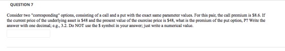QUESTION 7 Consider two corresponding options, consisting of a call and a put with the exact same parameter values. For thi