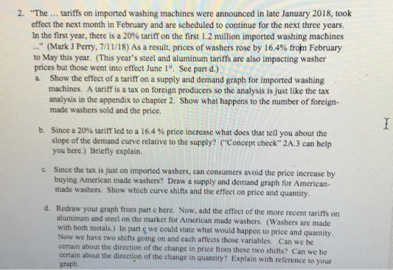2· The tariffs on imported washing machines were announced in late January 2018, took effect the next month in February and are scheduled to continue for the next three years. In the first year, there is a 20% tariff on the first 1.2 million imported washing machines 3 (Mark J Perry, 7/11/18) As a result, prices of washers rose by 16.4% from February to May this year. (This years steel and aluminum tariffs are also impacting washer prices but those went into effect June 1. See part d.) a. Show the effect of a tariff on a supply and demand graph for imported washing machines. A tariff is a tax on foreign producers so the analysis is just like the tax analysis in the appendix to chapter 2. Show what happens to the number of foreign- made washers sold and the price. b. Since a 20% tariff led to a 16.4 % price increase what does that tell you about the slope of the demand curve relative to the supply? (Concept check 2A.3 can help you here.) Briefly explain. c. Since the tax is just on imported washers, can consumers avoid the price increase by buying American made washers? Draw a supply and demand graph for American- made washers. Show which curve shifts and the effect on price and quantity Redraw your graph from part c herc. Now, add the effect of the more recent tarifts on aluminum and steel on the market for American made washers. (Washers are made with both metals.) In part ç we could state what would happen to price and quantity Now we have two shifts going on and each affects those variables. Can we be certain about the direction of the change in price from these two shifts? Can we be certain about the direction of the change in quantity? Explain with reference to your graph
