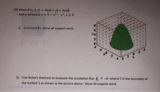 10) Given F(x, y, z) = 4xzi + yſ + 4xyk And a surface S: z = 9 - x2 - y2, z 20 a) Find Curl(F). Show all support work. 24 b)
