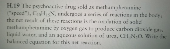 H.19 The psychoactive drug sold as methamphetamine (speed), C10H1sN, undergoes a series of reactions in the body; the net result of these reactions is the oxidation of solid methamphetamine by oxygen gas to produce carbon dioxide gas, liquid water, and an aqueous solution of urea, CH,N2O. Write the balanced equation for this net reaction.
