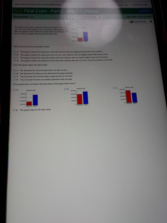 Final Exam - Part 2-ONLINE (50pts) Test Guestion Hep net ennstrou a grapti that depicts the data farty What impresson does the graph create? 。A. The grach creates the impression that men and women have approu mately thesame salaie, O u. The graph oreates the ipression that women have salanes that are sighty higher than thast of men. O c. The graph creates the impression that men have salaries that are slightly higher than that of wonen O D The graph creates the impression that men have salaries that are mere than twice the salaries of women Does the graph depict the data fairly O A No, because the vertionl scale does nos start at zero O B. No. because the data are two dimensional measurements, O C Yes, because the vertical scale is appropriate for the data, O D Yes, because the bors accurately represent each average. If the greph does not depict the dats fairly, which graph bolow does? B. O A. 0 D. The graph depicts the data fairty