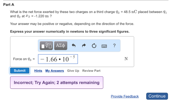 Part A What is the net force exerted by these two charges on a third charge q3 48.5 nc placed between q1 and 92 at a 3 1.220 m Your answer may be positive or negative, depending on the direction of the force Express your answer numerically in newtons to three significant figures. Force on T3 1.66 10 Submit Hints My Answers Give Up Review Part Incorrect, Try Again; 2 attempts remaining Continue Provide Feedback