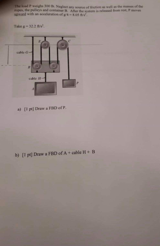 The load P weighs 300 lb. Neglect any source of friction as well as the masses of the ropes, the pulleys and container B. After the system is released from rest, P moves upward with an acceleration of g/4-8.05 ts. Take g 32.2 ft/s. cable G cable H a) [1 pt] Draw a FBD of P. b) [1 pt] Draw a FBD of A+ cable H+ B