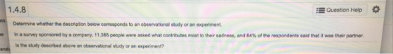 1.4.8 Question Help * Determine whether the description below corresponds to an observational study or an experiment. In a survey sponsored by a company, 11,365 people were asked what contributes most to their sadness, and 84% of the respondents said that it was ter partner s the study described above an observational study or an experiment? e