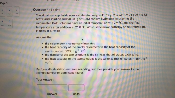 inMACII Page 1: Question 4 (1 point) 2 3 1 The aluminum cup inside your calorimeter weighs 41.55 g. You add 59.21 g of 1.0 M