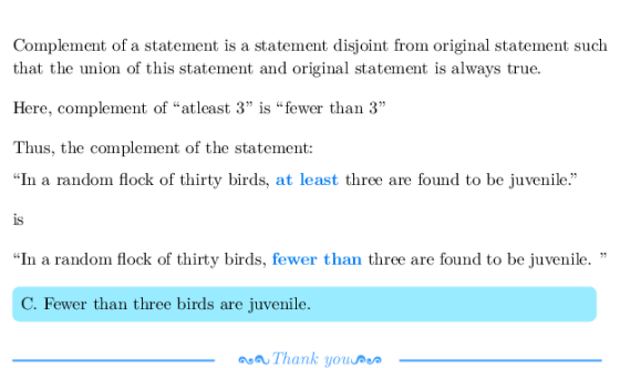Complement of a statement is a statement disjoint from original statement such that the umion of this statement and original statement is always true. Here, complement of atleast 3 is fewer than 3 Thus, the complement of the state In a random flock of thirty birds, at least three are found to be juvenile. 1s In a random flock of thirty birds, fewer than three are found to be juvenile. C. Fewer than three birds are juvenile. Thank youDe
