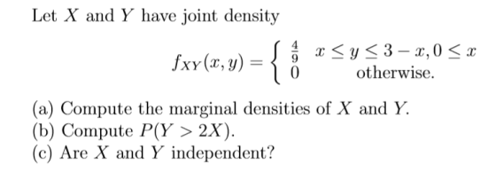 Let X and Y have joint density Jxy(Cr,9)0otherwise. (a) Compute the marginal densities of X and Y. (b) Compute P(y 〉 2X). (c) Are X and Y independent?